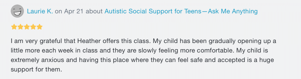 A review. At the top, there's the words "Laurie K. on Apr 21 about Autistic Social Support for Teens -- Ask Me Anything", with 5 stars underneath. Beneath both writes "I am very grateful that Heather offers this class. My child has been gradually opening up a little more each week in class and they are slowly feeling more comfortable. My child is extremely anxious and having this place where they can feel safe and accepted is a huge support for them."