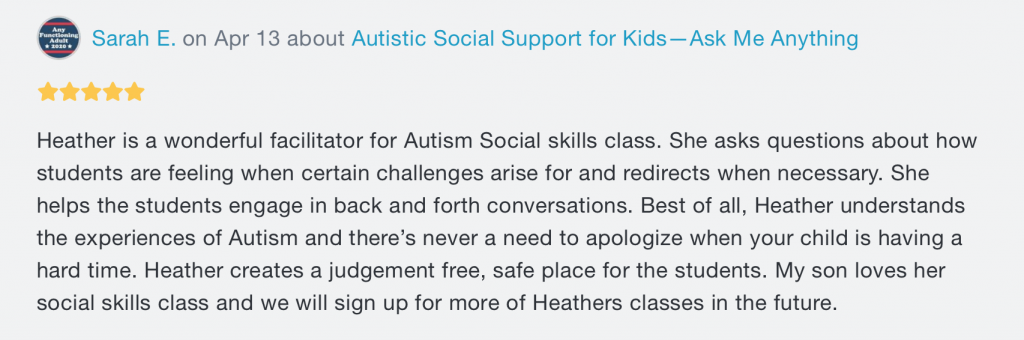 A review. At the top, there's the words "Sarah E. on Apr 13 about Autistic Social Support for Kids -- Ask Me Anything", with 5 stars underneath. Beneath both writes "Heather is a wonderful facilitator for Autism Social skills class. She asks questions about how students are feeling when certain challenges arise for and redirects when necessary. She helps the students engage in back and forth conversations. Best of all, Heather understands the experiences of Autism and there's never a need to apologies when your child is having a hard time. Heather creates a judgement free, safe place for the students. My son loves her social skills class and we will sign up for more of Heathers classes in the future."