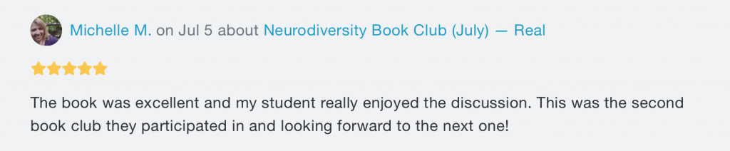 A review. At the top, there's the words "Michelle M. on Jul 5 about Neurodiversity Book Club (July) -- Real", with 5 stars underneath. Beneath both writes "The book was excellent and my student really enjoyed the discussion. This was the second book club they participated in and looking forward to the next one!"