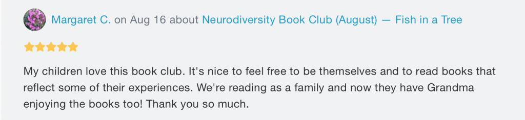 A message. At the top, there's the words "Margaret C. on Aug 16 about Neurodiversity Book Club (August) -- Fish in a Tree", with 5 stars underneath. Beneath both writes "My children love this book club. It's nice to feel free to be themselves and to read books that reflect some of their experiences. We're reading as a family and now they have Grandma enjoying the books too! Thank you so much."