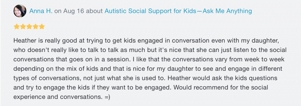 A message. At the top, there's the words "Anna H. on Aug 16 about Autistic Social Support for Kids--Ask Me Anything", with 5 stars underneath. Beneath both writes "Heather is really good at trying to get kids engaged in conversation even with my daughter, who doesn't really like to talk as much but it's nice that she can just listen to the social conversations that goes on in a session. I like that the conversations vary from week to week depending on the mix of kids and that is nice for my daughter to see and engage in different types of conversations, not just what she is used to. Heather would ask the kids questions and try to engage the kids if they want to be engaged. Would recommend for the social experience and conversations. =)".