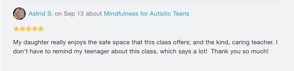 A message. At the top, there's the words "Astrid S. on Sep 13 about Mindfulness for Autistic Teens", with 5 stars underneath. Beneath both writes "My daughter really enjoys the safe space that this class offers; and the kind, caring teacher. I don't have to remind my teenager about this class, which says a lot! Thank you so much!".