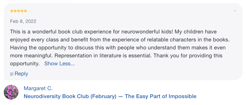 A review with 5 stars at the top, the date "Feb 8, 2022" underneath the stars and the words "This is a wonderful book club experience for neurowonderful kids! My children have enjoyed every class and benefit from the experience of relatable characters in the books. Having the opportunity to discuss this with people who understand them makes it even more meaningful. Representation in literature is essential. Thank you for providing this opportunity." beneath both. It is signed "Margaret C." and has the words "Neurodiversity Book Club (February) -- The Easy Part of Impossible" at the bottom.