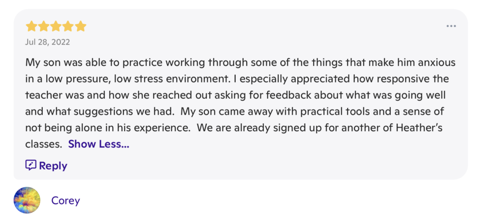 A message with 5 stars at the top, the date "Jul 28, 2022" underneath the stars and the words "My son was able to practice working through some of the things that make him anxious in a low pressure, low stress, environment. I especially appreciated how responsive the teacher was and how she reached out asking for feedback about what was going well and what suggestions we had. My son came away with practical tools and a sense of not being alone in his experience. We are already signed up for another of Heather's classes." beneath both. It is signed "Corey"
