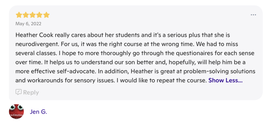 A message with 5 stars at the top, the date "May 6, 2022" underneath the stars and the words "Heather Cook really cares about her students and it's a serious plus that she is neurodivergent. For us, it was the right course at the wrong time. We had to miss several classes. I hope to more thoroughly go through the questionnaires for each sense over time. It helps us to understand our son better and, hopefully, will help him be a more effective self-advocate. In addition, Heather is great at problem-solving solutions and workarounds for sensory issues. I would like to repeat the course." beneath both. It is signed "Jen G."