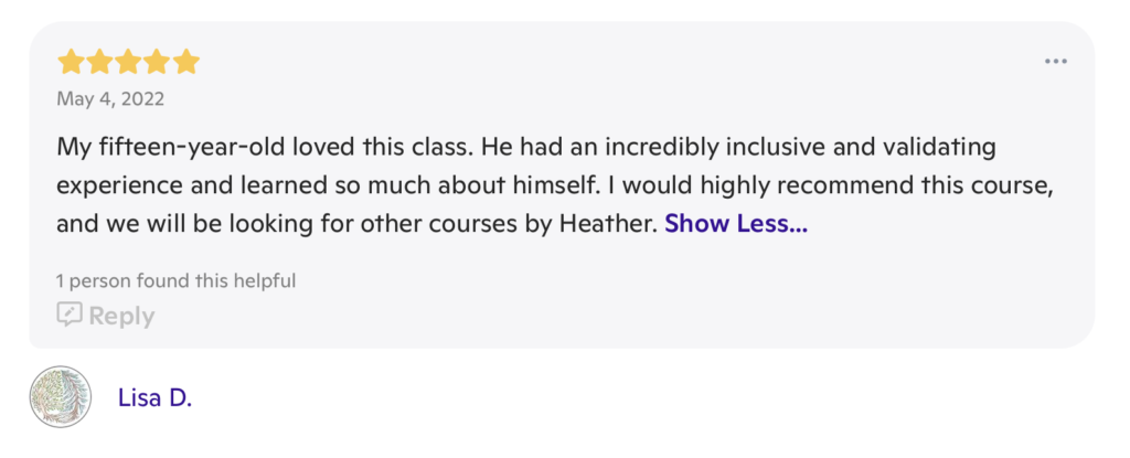 A message with 5 stars at the top, the date "May 4, 2022" underneath the stars and the words "My fifteen-year-old loved this class. He had an incredibly inclusive and validating experience and learned so much about himself. I would highly recommend this course, and we will be looking for other courses by Heather" beneath both. It is signed "Lisa D."