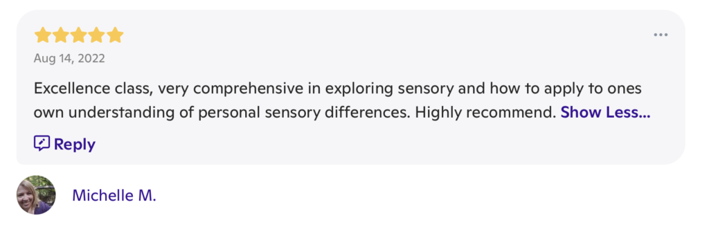 A message with 5 stars at the top, the date "Aug 14, 2022" underneath the stars and the words "Excellence class, very comprehensive in exploring sensory and how to apply to ones own understanding of personal sensory differences. Highly recommend." beneath both. It is signed "Michelle M."