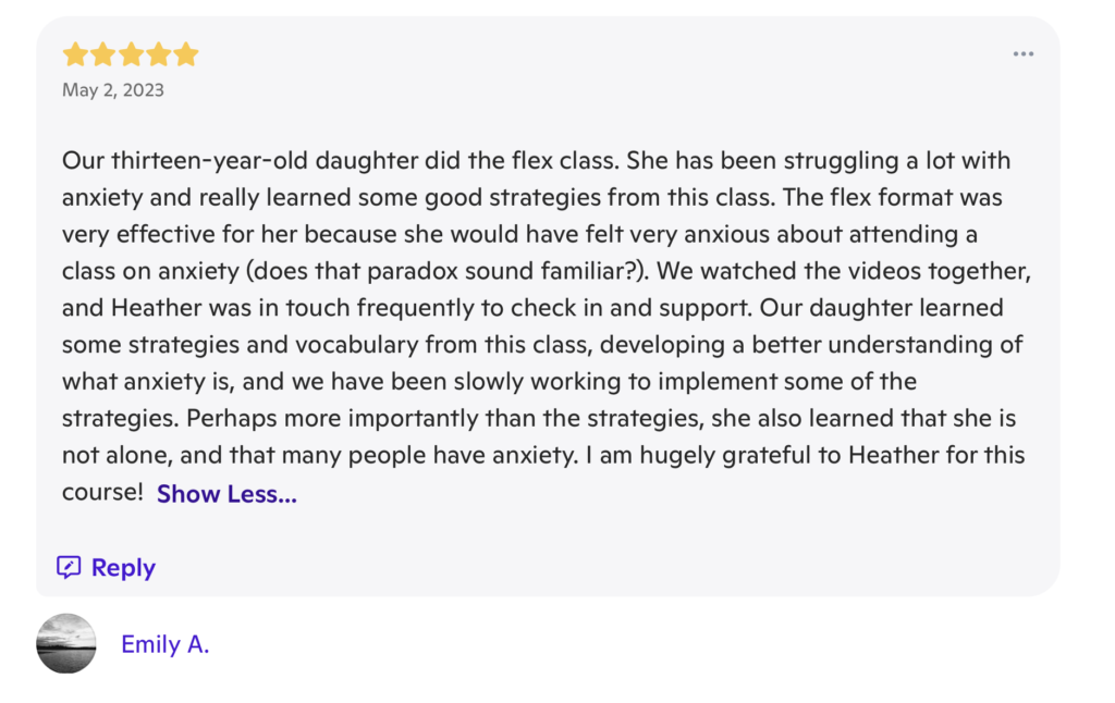 A review with 5 stars at the top, and the date "May 2, 2023". The review writes "Our thirteen-year-old daughter did the flex class. She has been struggling a lot with anxiety and really learned some good strategies from this class. The flex format was effective for her because she would have felt very anxious about attending a class on anxiety (does that paradox sound familiar?). We watched the videos together, and Heather was in touch frequently to check in and support. Our daughter learned some strategies and vocabulary from this class, developing a better understanding of what anxiety is, and we have been slowly working to implement some of the strategies. Perhaps more importantly than the strategies, she also learned that she is not alone, and that many people have anxiety. I am hugely grateful to Heather for this course!" It is signed "Emily A."