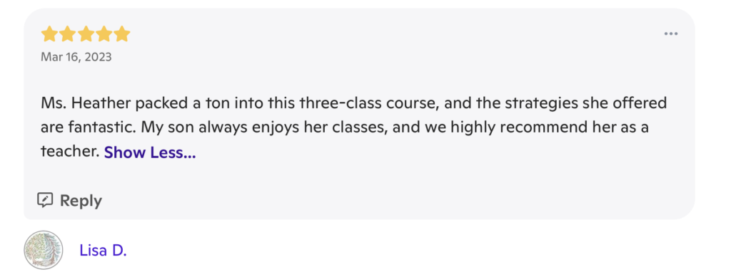 A review with 5 stars at the top, and the date "March 16, 2023". The review writes "Ms. Heather packed a ton into this three-class course, and the strategies she offered are fantastic. My son always enjoys her classes, and we highly recommend her as a teacher." It is signed "Lisa D."