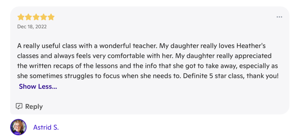 A review with 5 stars at the top, and the date "December 18, 2022". The review writes "A really useful class with a wonderful teacher. My daughter really loves Heather's classes and always feels very comfortable with her. My daughter really appreciated the written recaps of the lessons and the info that she got to take away, especially as she sometimes struggles to focus when she needs to. Definite 5 star class, thank you!" It is signed "Astrid S."