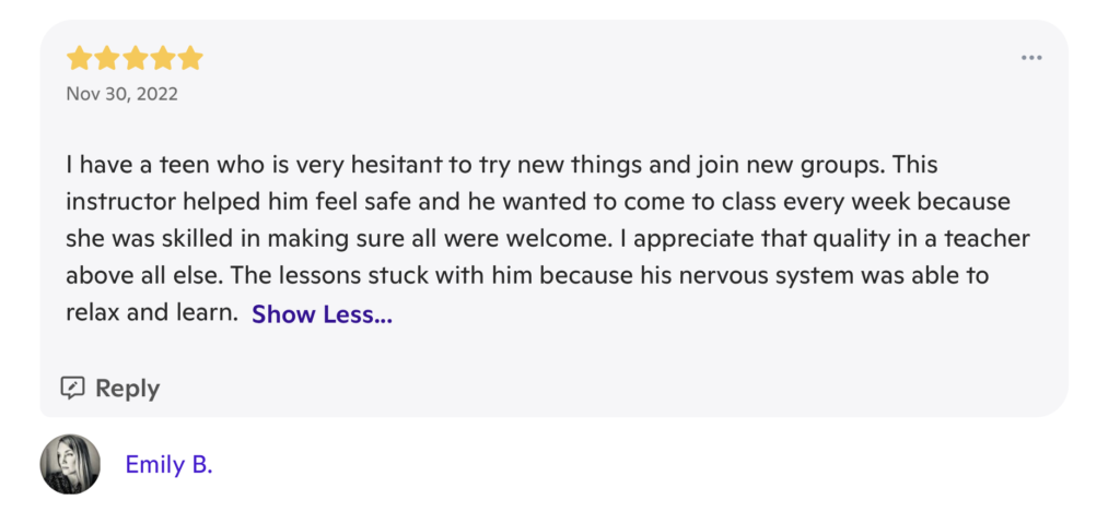 A review with 5 stars at the top, and the date "November 30, 2023". The review writes "I have a teen who is very hesitant to try new things and join new groups. This instructor helped him feel safe and he wanted to come to class every week because she was skilled in making sure all were welcome. I appreciate that quality in a teacher above all else. The lessons stuck with him because his nervous system was able to relax and learn." It is signed "Emily B."