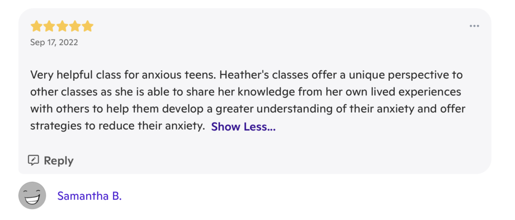 A review with 5 stars at the top, and the date "September 17, 2022". The review writes "Very helpful class for anxious teens. Heather's classes offer a unique perspective to other classes as she is able to share the knowledge from her own lived experiences with others to help them develop a greater understanding of their anxiety and offer strategies to reduce their anxiety." It is signed "Samantha B."
