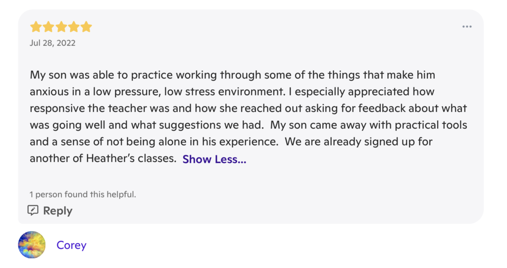 A review with 5 stars at the top, and the date "July 28, 2023". The review writes "My son was able to practice working through some of the things that make him anxious in a low pressure, low stress environment. I especially appreciated how responsive the teacher was and how she reached out asking for feedback about what was going well and what suggestions we had. My son came away with practical tools and a sense of not being alone in his experience. We are already signed up for another of Heather's classes." It is signed "Corey"