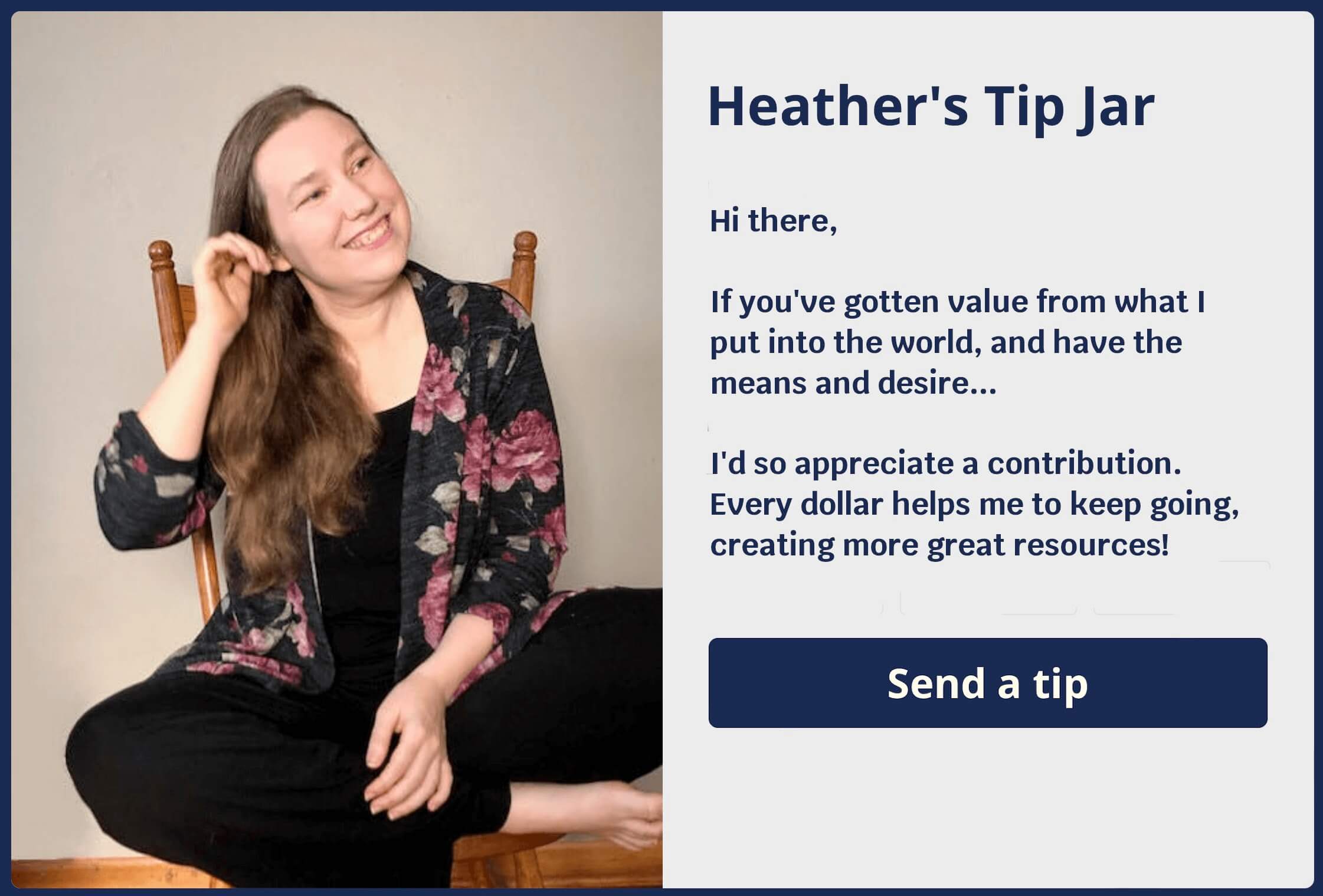 On the left side is a picture of a woman sitting cross legged on a chair and pulling her ear. On the right side are the words: "Heather's tip jar. Hi there, If you've gotten value from what I put into the world, and have the means and desire... I'd so appreciate a contribution. Every dollar helps me to keep going, creating more great resources! Send a tip"
